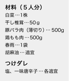 材料(5人分)
白菜…1株
干し椎茸…50g
豚バラ肉(薄切り)…500g
鶏もも肉…500g
春雨…1袋
胡麻油…適宜
つけダレ
塩、一味唐辛子…各適宜