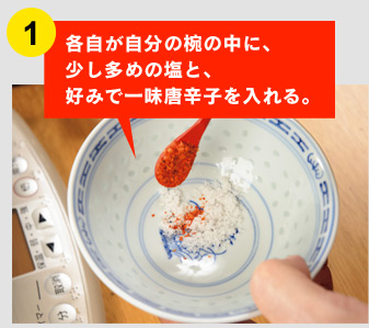 ①各自が自分の椀の中に、 少し多めの塩と、 好みで一味唐辛子を入れる。