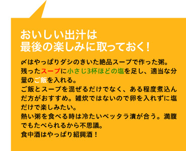 おいしい出汁は 最後の楽しみに取っておく! 〆はやっぱりダシのきいた絶品スープで作った粥。
残ったスープに小さじ3杯ほどの塩を足し、適当な分量のご飯を入れる。
ご飯とスープを混ぜるだけでなく、ある程度煮込んだ方がおすすめ。雑炊ではないので卵を入れずに塩だけで楽しみたい。
熱い粥を食べる時は冷たいベッタラ漬が合う。満腹でもたべられるから不思議。
食中酒はやっぱり紹興酒!