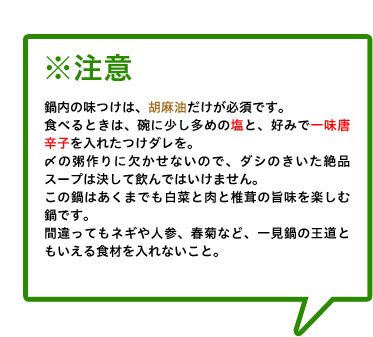 ※注意 鍋内の味つけは、胡麻油だけが必須です。
食べるときは、碗に少し多めの塩と、好みで一味唐辛子を入れたつけダレを。
〆の粥作りに欠かせないので、ダシのきいた絶品スープは決して飲んではいけません。
この鍋はあくまでも白菜と肉と椎茸の旨味を楽しむ鍋です。
間違ってもネギや人参、春菊など、一見鍋の王道ともいえる食材を入れないこと。