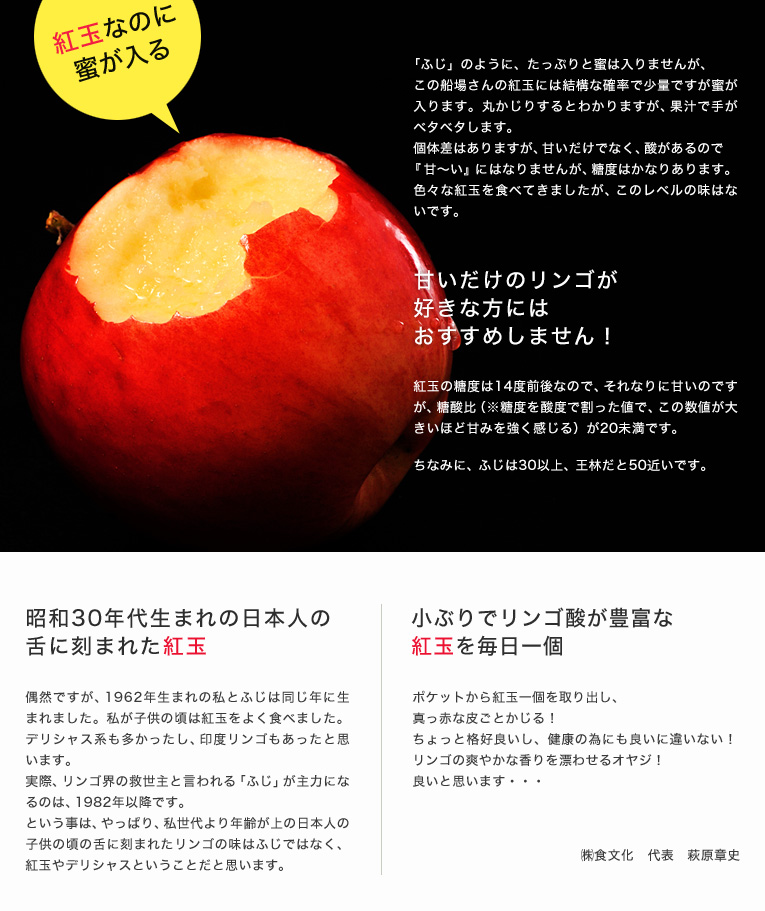 昭和30年代生まれの日本人の舌に刻まれた紅玉。偶然ですが、1962年生まれの私とふじは同じ年に生まれました。私が子供の頃は紅玉をよく食べました。デリシャス系も多かったし、印度リンゴもあったと思います。
実際、リンゴ界の救世主と言われる「ふじ」が主力になるのは、1982年以降です。という事は、やっぱり、私世代より年齢が上の日本人の子供の頃の舌に刻まれたリンゴの味はふじではなく、紅玉やデリシャスということだと思います。小ぶりでリンゴ酸が豊富な紅玉を毎日一個。ポケットから紅玉一個を取り出し、真っ赤な皮ごとかじる!ちょっと格好良いし、健康の為にも良いに違いない!リンゴの爽やかな香りを漂わせるオヤジ!良いと思います・・・㈱食文化 代表 萩原章史