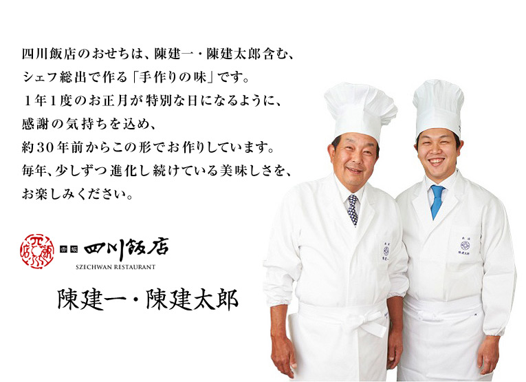 四川飯店のおせちは、陳建一・陳建太郎含む、シェフ総出で作る「手作りの味」です。1年1度のお正月が特別な日になるように、感謝の気持ちを込め、約30年前からこの形でお作りしています。毎年、少しずつ進化し続けている美味しさを、是非お試しください。