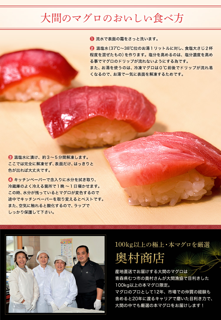 「大間のマグロのおいしい食べ方」①流水で表面の霜をさっと洗います。②温塩水(37℃〜38℃位のお湯1リットルに対し、食塩大さじ2杯程度を混ぜたもの)を作ります。塩分を高めるのは、塩分濃度を高める事でマグロのドリップが流れないようにする為です。また、お湯を使うのは、冷凍マグロは0℃前後でドリップが流れ易くなるので、お湯で一気に表面を解凍するためです。③ 温塩水に漬け、約3〜5分間解凍します。ここでは完全に解凍せず、表面だけ、はっきりと色が出れば大丈夫です。④キッチンペーパーで念入りに水分を拭き取り、冷蔵庫のよく冷える箇所で1晩〜1日寝かせます。この時、水分が残っているとマグロが変色するので途中でキッチンペーパーを取り変えるとベストです。また、空気に触れると酸化するので、ラップでしっかり保護して下さい。「100kg以上の極上・本マグロを厳選 奥村商店」産地直送でお届けする大間のマグロは青森県むつ市の奥村さんが大間漁協で目利きした100kg以上の本マグロ限定。マグロのプロとして12年、市場での仲買の経験も含めると20年に渡るキャリアで磨いた目利き力で、大間の中でも厳選の本マグロをお届けします!