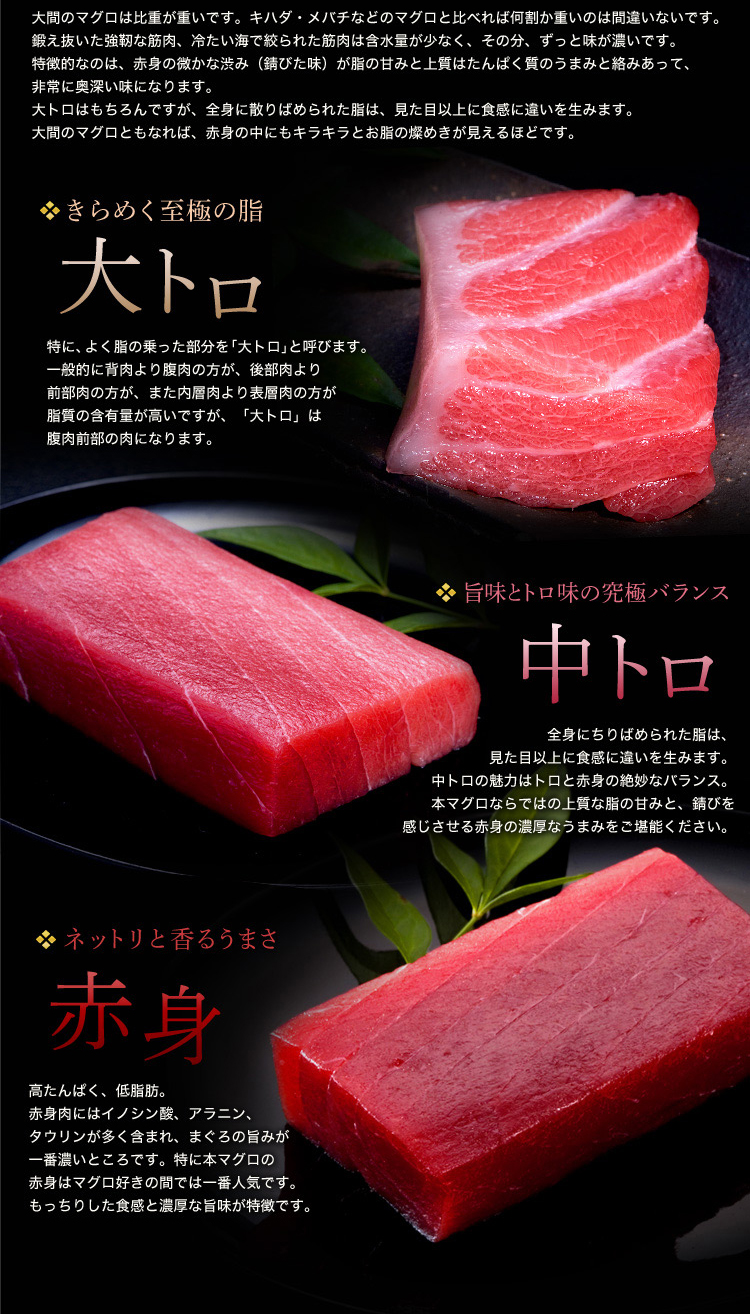 過去の築地市場の初競りでは269kgの大間の本マグロが5,649万円もの値をつけたこともあります。本マグロの歩留まり(過食部比率)は約50%。ということは、なんと1g=420円!寿司ネタ(約10g)にすると、寿司1個=4,200円にもなってしまいます。最高価格は極端な例として、平均的に考えても、大間のマグロは日本一(つまり、世界一)のマグロと言っても過言ではないです。大間のマグロは比重が重いです。キハダ・メバチなどのマグロと比べれば何割か重いのは間違いないです。鍛え抜いた強靭な筋肉、冷たい海で絞られた筋肉は含水量が少なく、その分、ずっと味が濃いです。特徴的なのは、赤身の微かな渋み(錆びた味)が脂の甘みと上質はたんぱく質のうまみと絡みあって、非常に奥深い味になります。大トロはもちろんですが、全身に散りばめられた脂は、見た目以上に食感に違いを生みます。大間のマグロともなれば、赤身の中にもキラキラとお脂の燦めきが見えるほどです。「きらめく至極の脂 大トロ」特に、よく脂の乗った部分を「大トロ」と呼びます。一般的に背肉より腹肉の方が、後部肉より前部肉の方が、また内層肉より表層肉の方が脂質の含有量が高いですが、「大トロ」は腹肉前部の肉になります。「旨味とトロ味の究極バランス 中トロ」全身にちりばめられた脂は、見た目以上に食感に違いを生みます。中トロの魅力はトロと赤身の絶妙なバランス。本マグロならではの上質な脂の甘みと、錆びを感じさせる赤身の濃厚なうまみをご堪能ください。「ネットリと香るうまさ 赤身」高たんぱく、低脂肪。赤身肉にはイノシン酸、アラニン、タウリンが多く含まれ、まぐろの旨みが一番濃いところです。特に本マグロの赤身はマグロ好きの間では一番人気です。もっちりした食感と濃厚な旨味が特徴です。