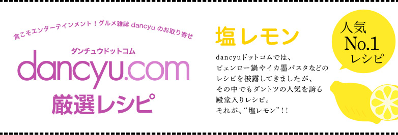 dancyu厳選レシピ:塩レモン dancyuドットコムでは、ピェンロー鍋やイカ墨パスタなどのレシピを披露してきましたが、その中でもダントツの人気を誇る殿堂入りレシピ。それが、“塩レモン”!!