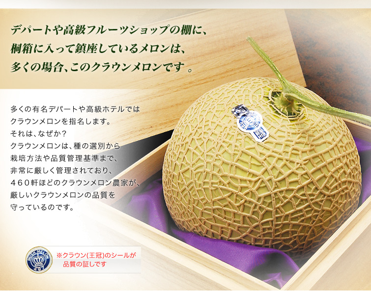 デパートや高級フルーツショップの棚に、桐箱に入って鎮座しているメロンは、多くの場合、このクラウンメロンです。多くの有名デパートや高級ホテルではクラウンメロンを指名します。 それは、なぜか?クラウンメロンは、種の選別から栽培方法や品質管理基準まで、非常に厳しく管理されており、460軒ほどのクラウンメロン農家が、厳しいクラウンメロンの品質を守っているのです。
※クラウン(王冠)のシールが品質の証しです