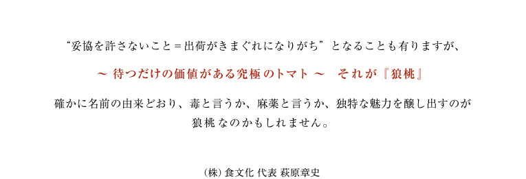 “妥協を許さないこと=出荷がきまぐれになりがち”となることも有りますが、待つだけの価値がある究極のトマト それが狼桃 確かに名前の由来どおり、毒と言うか、麻薬と言うか、独特な魅力を醸し出すのが狼桃なのかもしれません。
(株)食文化 代表 萩原章史