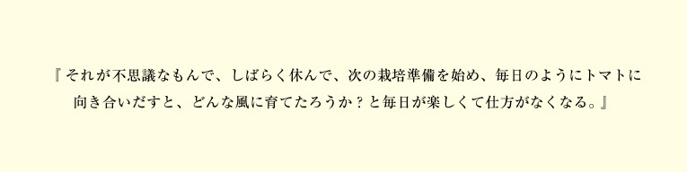 『それが不思議なもんで、しばらく休んで、次の栽培準備を始め、毎日のようにトマトに向き合いだすと、どんな風に育てたろうか?と毎日が楽しくて仕方がなくなる。』